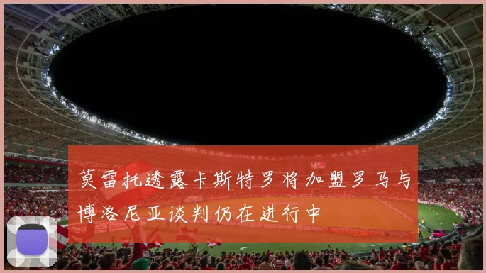 莫雷托透露卡斯特罗将加盟罗马与博洛尼亚谈判仍在进行中